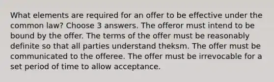 What elements are required for an offer to be effective under the common law? Choose 3 answers. The offeror must intend to be bound by the offer. The terms of the offer must be reasonably definite so that all parties understand theksm. The offer must be communicated to the offeree. The offer must be irrevocable for a set period of time to allow acceptance.