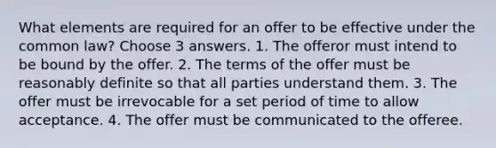 What elements are required for an offer to be effective under the common law? Choose 3 answers. 1. The offeror must intend to be bound by the offer. 2. The terms of the offer must be reasonably definite so that all parties understand them. 3. The offer must be irrevocable for a set period of time to allow acceptance. 4. The offer must be communicated to the offeree.