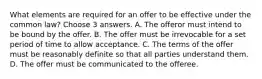 What elements are required for an offer to be effective under the common law? Choose 3 answers. A. The offeror must intend to be bound by the offer. B. The offer must be irrevocable for a set period of time to allow acceptance. C. The terms of the offer must be reasonably definite so that all parties understand them. D. The offer must be communicated to the offeree.