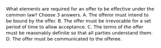 What elements are required for an offer to be effective under the common law? Choose 3 answers. A. The offeror must intend to be bound by the offer. B. The offer must be irrevocable for a set period of time to allow acceptance. C. The terms of the offer must be reasonably definite so that all parties understand them. D. The offer must be communicated to the offeree.