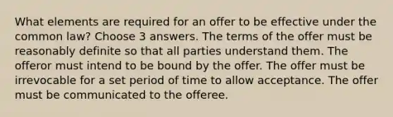 What elements are required for an offer to be effective under the common law? Choose 3 answers. The terms of the offer must be reasonably definite so that all parties understand them. The offeror must intend to be bound by the offer. The offer must be irrevocable for a set period of time to allow acceptance. The offer must be communicated to the offeree.