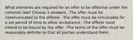 What elements are required for an offer to be effective under the common law? Choose 3 answers. -The offer must be communicated to the offeree. -The offer must be irrevocable for a set period of time to allow acceptance. -The offeror must intend to be bound by the offer. -The terms of the offer must be reasonably definite so that all parties understand them.