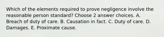 Which of the elements required to prove negligence involve the reasonable person standard? Choose 2 answer choices. A. Breach of duty of care. B. Causation in fact. C. Duty of care. D. Damages. E. Proximate cause.