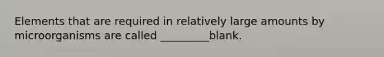 Elements that are required in relatively large amounts by microorganisms are called _________blank.