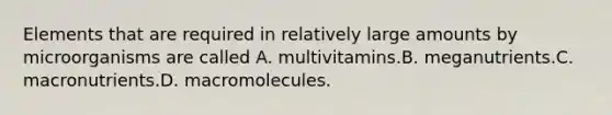 Elements that are required in relatively large amounts by microorganisms are called A. multivitamins.B. meganutrients.C. macronutrients.D. macromolecules.