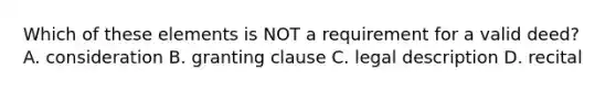 Which of these elements is NOT a requirement for a valid deed? A. consideration B. granting clause C. legal description D. recital