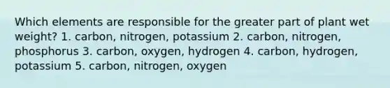 Which elements are responsible for the greater part of plant wet weight? 1. carbon, nitrogen, potassium 2. carbon, nitrogen, phosphorus 3. carbon, oxygen, hydrogen 4. carbon, hydrogen, potassium 5. carbon, nitrogen, oxygen