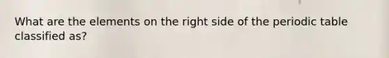 What are the elements on the right side of the periodic table classified as?