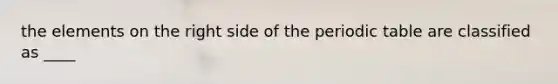 the elements on the right side of the periodic table are classified as ____
