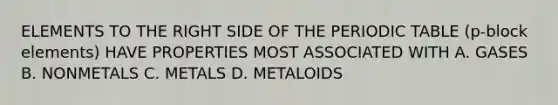 ELEMENTS TO THE RIGHT SIDE OF THE PERIODIC TABLE (p-block elements) HAVE PROPERTIES MOST ASSOCIATED WITH A. GASES B. NONMETALS C. METALS D. METALOIDS