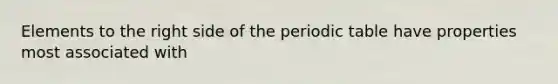 Elements to the right side of the periodic table have properties most associated with