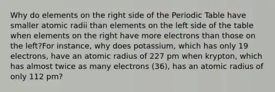 Why do elements on the right side of <a href='https://www.questionai.com/knowledge/kIrBULvFQz-the-periodic-table' class='anchor-knowledge'>the periodic table</a> have smaller atomic radii than elements on the left side of the table when elements on the right have more electrons than those on the left?For instance, why does potassium, which has only 19 electrons, have an atomic radius of 227 pm when krypton, which has almost twice as many electrons (36), has an atomic radius of only 112 pm?