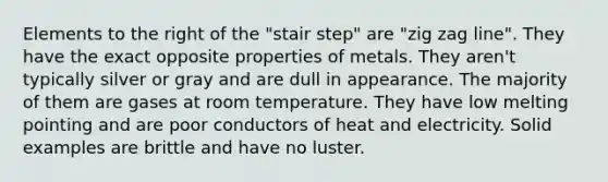 Elements to the right of the "stair step" are "zig zag line". They have the exact opposite properties of metals. They aren't typically silver or gray and are dull in appearance. The majority of them are gases at room temperature. They have low melting pointing and are poor conductors of heat and electricity. Solid examples are brittle and have no luster.