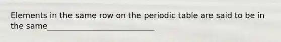 Elements in the same row on the periodic table are said to be in the same___________________________