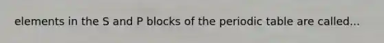 elements in the S and P blocks of <a href='https://www.questionai.com/knowledge/kIrBULvFQz-the-periodic-table' class='anchor-knowledge'>the periodic table</a> are called...