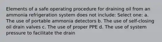 Elements of a safe operating procedure for draining oil from an ammonia refrigeration system does not include: Select one: a. The use of portable ammonia detectors b. The use of self-closing oil drain valves c. The use of proper PPE d. The use of system pressure to facilitate the drain