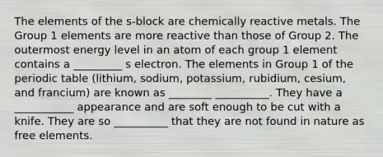 The elements of the s-block are chemically reactive metals. The Group 1 elements are more reactive than those of Group 2. The outermost energy level in an atom of each group 1 element contains a _________ s electron. The elements in Group 1 of the periodic table (lithium, sodium, potassium, rubidium, cesium, and francium) are known as ________ __________. They have a ___________ appearance and are soft enough to be cut with a knife. They are so __________ that they are not found in nature as free elements.