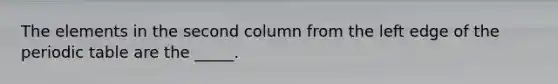 The elements in the second column from the left edge of the periodic table are the _____.