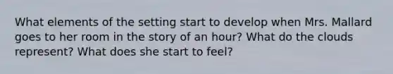 What elements of the setting start to develop when Mrs. Mallard goes to her room in the story of an hour? What do the clouds represent? What does she start to feel?