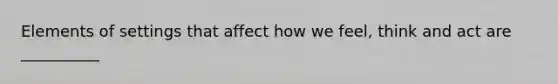 Elements of settings that affect how we feel, think and act are __________