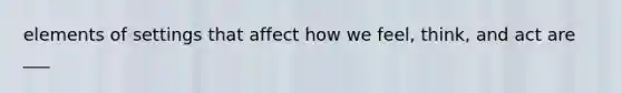 elements of settings that affect how we feel, think, and act are ___