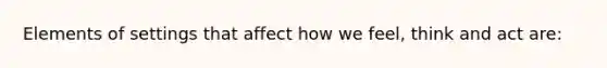 Elements of settings that affect how we feel, think and act are: