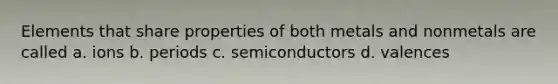 Elements that share properties of both metals and nonmetals are called a. ions b. periods c. semiconductors d. valences