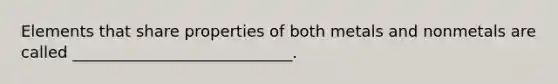 Elements that share properties of both metals and nonmetals are called ____________________________.