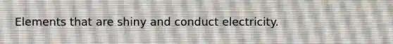 Elements that are shiny and conduct electricity.