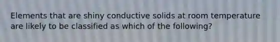 Elements that are shiny conductive solids at room temperature are likely to be classified as which of the following?