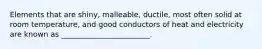 Elements that are shiny, malleable, ductile, most often solid at room temperature, and good conductors of heat and electricity are known as ________________________.