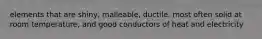 elements that are shiny, malleable, ductile, most often solid at room temperature, and good conductors of heat and electricity