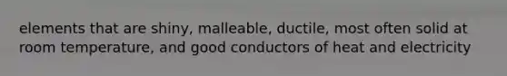 elements that are shiny, malleable, ductile, most often solid at room temperature, and good conductors of heat and electricity