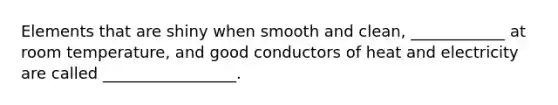 Elements that are shiny when smooth and clean, ____________ at room temperature, and good conductors of heat and electricity are called _________________.