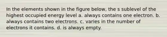 In the elements shown in the figure below, the s sublevel of the highest occupied energy level a. always contains one electron. b. always contains two electrons. c. varies in the number of electrons it contains. d. is always empty.