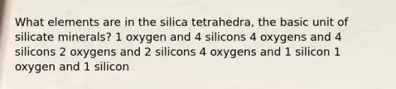 What elements are in the silica tetrahedra, the basic unit of silicate minerals? 1 oxygen and 4 silicons 4 oxygens and 4 silicons 2 oxygens and 2 silicons 4 oxygens and 1 silicon 1 oxygen and 1 silicon