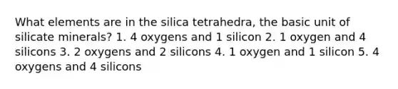 What elements are in the silica tetrahedra, the basic unit of silicate minerals? 1. 4 oxygens and 1 silicon 2. 1 oxygen and 4 silicons 3. 2 oxygens and 2 silicons 4. 1 oxygen and 1 silicon 5. 4 oxygens and 4 silicons