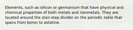 Elements, such as silicon or germanium that have physical and chemical properties of both metals and nonmetals. They are located around the stair-step divider on the periodic table that spans from boron to astatine.