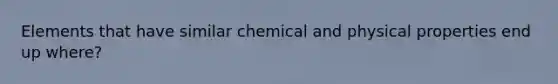 Elements that have similar chemical and physical properties end up where?