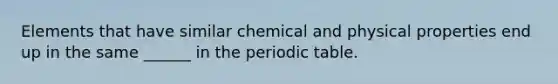 Elements that have similar chemical and physical properties end up in the same ______ in the periodic table.