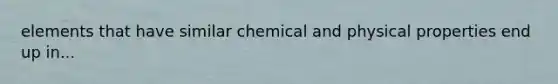 elements that have similar chemical and physical properties end up in...