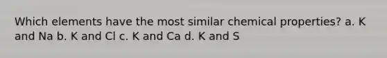 Which elements have the most similar chemical properties? a. K and Na b. K and Cl c. K and Ca d. K and S