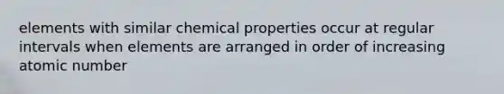 elements with similar chemical properties occur at regular intervals when elements are arranged in order of increasing atomic number