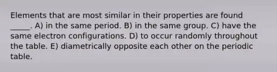 Elements that are most similar in their properties are found _____. A) in the same period. B) in the same group. C) have the same electron configurations. D) to occur randomly throughout the table. E) diametrically opposite each other on <a href='https://www.questionai.com/knowledge/kIrBULvFQz-the-periodic-table' class='anchor-knowledge'>the periodic table</a>.