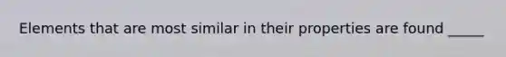 Elements that are most similar in their properties are found _____