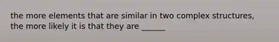 the more elements that are similar in two complex structures, the more likely it is that they are ______