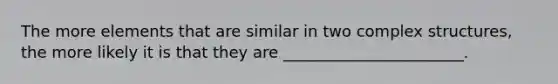 The more elements that are similar in two complex structures, the more likely it is that they are _______________________.