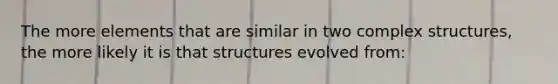 The more elements that are similar in two complex structures, the more likely it is that structures evolved from: