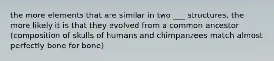 the more elements that are similar in two ___ structures, the more likely it is that they evolved from a common ancestor (composition of skulls of humans and chimpanzees match almost perfectly bone for bone)