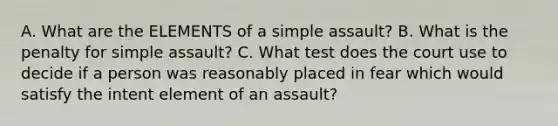 A. What are the ELEMENTS of a simple assault? B. What is the penalty for simple assault? C. What test does the court use to decide if a person was reasonably placed in fear which would satisfy the intent element of an assault?